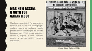 MAS NEM ASSIM,
O VOTO FOI
GARANTIDO!
Mas houve restrições! Por exemplo, as
solteiras e as viúvas com renda própria
podiam votar e as mulheres casadas
precisavam da autorização do marido.
Contudo, em 1934, essas restrições
caíram e, depois, o voto feminino
passou a ser obrigatório como o
masculino.
(Fonte: Diário Carioca, 1932)
 