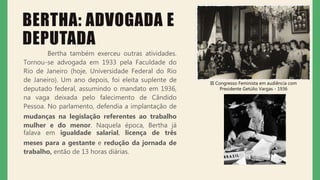 BERTHA: ADVOGADA E
DEPUTADA
Bertha também exerceu outras atividades.
Tornou-se advogada em 1933 pela Faculdade do
Rio de Janeiro (hoje, Universidade Federal do Rio
de Janeiro). Um ano depois, foi eleita suplente de
deputado federal, assumindo o mandato em 1936,
na vaga deixada pelo falecimento de Cândido
Pessoa. No parlamento, defendia a implantação de
mudanças na legislação referentes ao trabalho
mulher e do menor. Naquela época, Bertha já
falava em igualdade salarial, licença de três
meses para a gestante e redução da jornada de
trabalho, então de 13 horas diárias.
III Congresso Feminista em audiência com
Presidente Getúlio Vargas - 1936
 