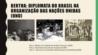 BERTHA: DIPLOMATA DO BRASIL NA
ORGANIZAÇÃO DAS NAÇÕES UNIDAS
(ONU)
Foto 1: Bertha na Conferência de São Francisco (1945)
Foto 2: Assinatura da Carta de Criação da ONU
Foto 3: Discurso na Comissão Interamericana de Mulheres(1956)
 