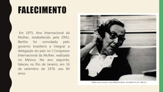 FALECIMENTO
Em 1975, Ano Internacional da
Mulher, estabelecido pela ONU,
Bertha foi convidada pelo
governo brasileiro a integrar a
delegação do país no I Congresso
Internacional da Mulher, realizado
no México. No ano seguinte,
faleceu no Rio de Janeiro, em 16
de setembro de 1976, aos 84
anos.
 