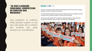 “EU SOU A GERAÇÃO
IGUALDADE: CONCRETIZAR
OS DIREITOS DAS
MULHERES”.
Que problemas as mulheres
ainda precisam superar no seu
dia a dia? Quais são os direitos
das mulheres que ainda
precisam ser concretizados?
 