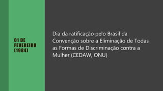 01 DE
FEVEREIRO
(1984)
Dia da ratificação pelo Brasil da
Convenção sobre a Eliminação de Todas
as Formas de Discriminação contra a
Mulher (CEDAW, ONU)
 