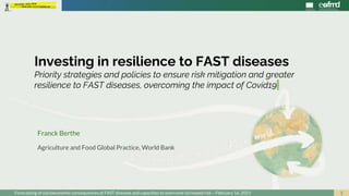 1
Investing in resilience to FAST diseases
Priority strategies and policies to ensure risk mitigation and greater
resilience to FAST diseases, overcoming the impact of Covid19
Franck Berthe
Agriculture and Food Global Practice, World Bank
Forecasting of socioeconomic consequences of FAST diseases and capacities to overcome increased risk – February 16, 2021
 