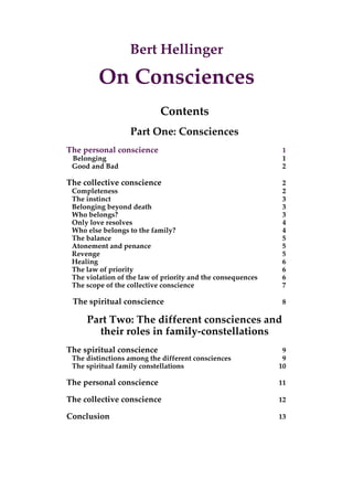 Bert Hellinger
On Consciences
Contents
Part One: Consciences
The personal conscience 1
Belonging 1
Good and Bad 2
The collective conscience 2
Completeness 2
The instinct 3
Belonging beyond death 3
Who belongs? 3
Only love resolves 4
Who else belongs to the family? 4
The balance 5
Atonement and penance 5
Revenge 5
Healing 6
The law of priority 6
The violation of the law of priority and the consequences 6
The scope of the collective conscience 7
The spiritual conscience 8
Part Two: The different consciences and
their roles in family-constellations
The spiritual conscience 9
The distinctions among the different consciences 9
The spiritual family constellations 10
The personal conscience 11
The collective conscience 12
Conclusion 13
 