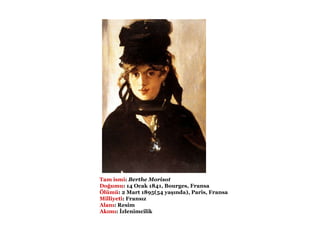                                           Tam ismi :   Berthe Morisot   Doğumu :   14 Ocak 1841, Bourges, Fransa   Ölümü :   2 Mart 1895(54 yaşında), Paris, Fransa   Milliyeti :   Fransız  Alanı :   Resim  Akımı :   İzlenimcilik  