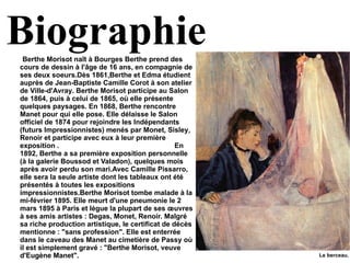 Biographie Berthe Morisot naît à  Bourges  Berthe prend des cours de dessin à l'âge de 16 ans, en compagnie de ses deux soeurs.Dès  1861 ,Berthe et Edma étudient auprès de  Jean-Baptiste Camille Corot  à son atelier de  Ville-d'Avray . Berthe Morisot participe au Salon de  1864 , puis à celui de  1865 , où elle présente quelques paysages. En  1868 , Berthe rencontre  Manet  pour qui elle pose. Elle délaisse le Salon officiel de  1874  pour rejoindre les Indépendants (futurs Impressionnistes) menés par  Monet ,  Sisley ,  Renoir  et participe avec eux à leur première exposition .    En 1892, Berthe a sa première exposition personnelle (à la galerie Boussod et Valadon), quelques mois après avoir perdu son mari.Avec  Camille Pissarro , elle sera la seule artiste dont les tableaux ont été présentés à toutes les expositions impressionnistes.Berthe Morisot tombe malade à la mi-février 1895. Elle meurt d'une pneumonie le 2 mars 1895 à Paris et lègue la plupart de ses œuvres à ses amis artistes : Degas, Monet, Renoir. Malgré sa riche production artistique, le certificat de décès mentionne : "sans profession". Elle est enterrée dans le caveau des Manet au cimetière de Passy où il est simplement gravé : "Berthe Morisot, veuve d'Eugène Manet". Le berceau.  