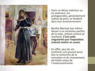 • Dans un décor intérieur ou
en extérieur, les
protagonistes, généralement
cadrés de près, se fondent
dans leur environnement.
• Berthe Morisot ose même
laisser à nu certaines parties
de la toile, mêlant achevé et
inachevé. C’est cette
singularité que l’exposition
entend mettre en avant.
• En effet, peu de ses
confrères ont poussé aussi
loin la recherche de la
sensation et du mouvement,
véritable enjeu de
l’impressionnisme.
 