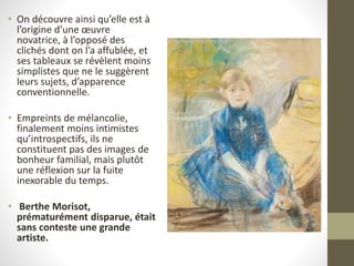 • On découvre ainsi qu’elle est à
l’origine d’une œuvre
novatrice, à l’opposé des
clichés dont on l’a affublée, et
ses tableaux se révèlent moins
simplistes que ne le suggèrent
leurs sujets, d’apparence
conventionnelle.
• Empreints de mélancolie,
finalement moins intimistes
qu’introspectifs, ils ne
constituent pas des images de
bonheur familial, mais plutôt
une réflexion sur la fuite
inexorable du temps.
• Berthe Morisot,
prématurément disparue, était
sans conteste une grande
artiste.
 