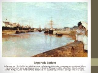 LeportdeLorient
Influencée par , Berthe Morisot s'était presque exclusivement adonnée au paysage, ses envois aux Salons
ne comprenaient guère que des œuvres de cette sorte. Mais après s'être rattachée à Manet, surtout
peintre de figures, elle étend le champ de son art, elle ajoute à la peinture du paysage celle de la figure.
 