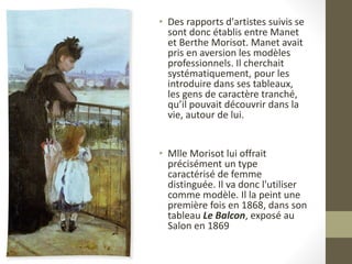 • Des rapports d'artistes suivis se
sont donc établis entre Manet
et Berthe Morisot. Manet avait
pris en aversion les modèles
professionnels. Il cherchait
systématiquement, pour les
introduire dans ses tableaux,
les gens de caractère tranché,
qu’il pouvait découvrir dans la
vie, autour de lui.
• Mlle Morisot lui offrait
précisément un type
caractérisé de femme
distinguée. Il va donc l'utiliser
comme modèle. Il la peint une
première fois en 1868, dans son
tableau Le Balcon, exposé au
Salon en 1869
 