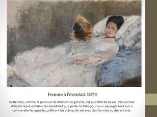 Femmeàl’éventail.1874
Cette toile, comme la peinture de Morisot en général, est au reflet de sa vie. Elle est tout
d’abord représentative du désintérêt que porte l’artiste pour les « paysages tout nus »
comme elle les appelle, préférant les scènes de vie avec des femmes ou des enfants.
 