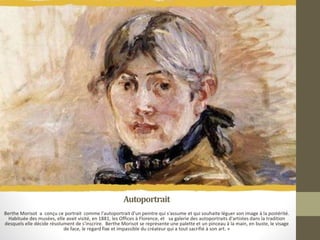 Autoportrait
Berthe Morisot a conçu ce portrait comme l'autoportrait d'un peintre qui s'assume et qui souhaite léguer son image à la postérité.
Habituée des musées, elle avait visité, en 1881, les Offices à Florence, et sa galerie des autoportraits d'artistes dans la tradition
desquels elle décide résolument de s'inscrire. Berthe Morisot se représente une palette et un pinceau à la main, en buste, le visage
de face, le regard fixe et impassible du créateur qui a tout sacrifié à son art. »
 