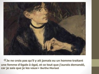 «Je ne crois pas qu’il y ait jamais eu un homme traitant
une femme d’égale à égal, et ce tout que j’aurais demandé,
car je sais que je les vaux» Berthe Morisot
 