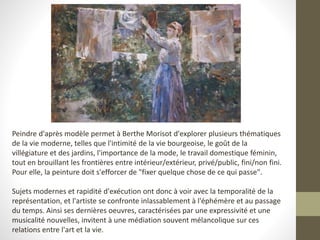 Peindre d'après modèle permet à Berthe Morisot d'explorer plusieurs thématiques
de la vie moderne, telles que l'intimité de la vie bourgeoise, le goût de la
villégiature et des jardins, l'importance de la mode, le travail domestique féminin,
tout en brouillant les frontières entre intérieur/extérieur, privé/public, fini/non fini.
Pour elle, la peinture doit s'efforcer de "fixer quelque chose de ce qui passe".
Sujets modernes et rapidité d'exécution ont donc à voir avec la temporalité de la
représentation, et l'artiste se confronte inlassablement à l'éphémère et au passage
du temps. Ainsi ses dernières oeuvres, caractérisées par une expressivité et une
musicalité nouvelles, invitent à une médiation souvent mélancolique sur ces
relations entre l'art et la vie.
 