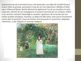 Impressionniste de la première heure, elle deviendra aux côtés de Camille Pissarro
la plus fidèle du groupe, participant à sept de ses huit expositions. Modèle et belle-
sœur d’Édouard Manet, Berthe Morisot fut également l’un de ses membres les plus
respectés, admirée de ses compagnons et souvent encensée par les critiques, même
si ces derniers vantaient davantage le caractère «gracieux» de sa touche que ses
réelles qualités artistiques. Pourtant, au début du XXe siècle, alors que le mouvement
entrait dans la postérité, l’aura de l’artiste s’est émoussée et sa peinture, étiquetée
«féminine», a été reléguée en seconde catégorie.
 