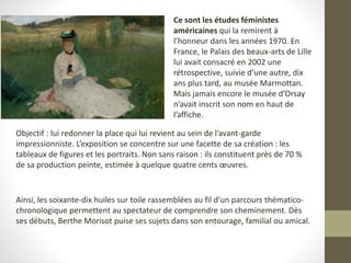 Ce sont les études féministes
américaines qui la remirent à
l’honneur dans les années 1970. En
France, le Palais des beaux-arts de Lille
lui avait consacré en 2002 une
rétrospective, suivie d’une autre, dix
ans plus tard, au musée Marmottan.
Mais jamais encore le musée d’Orsay
n’avait inscrit son nom en haut de
l’affiche.
Objectif : lui redonner la place qui lui revient au sein de l’avant-garde
impressionniste. L’exposition se concentre sur une facette de sa création : les
tableaux de figures et les portraits. Non sans raison : ils constituent près de 70 %
de sa production peinte, estimée à quelque quatre cents œuvres.
Ainsi, les soixante-dix huiles sur toile rassemblées au fil d’un parcours thématico-
chronologique permettent au spectateur de comprendre son cheminement. Dès
ses débuts, Berthe Morisot puise ses sujets dans son entourage, familial ou amical.
 