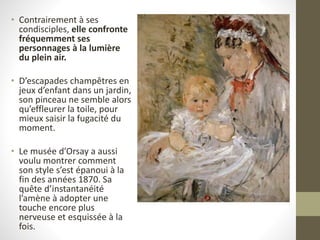 • Contrairement à ses
condisciples, elle confronte
fréquemment ses
personnages à la lumière
du plein air.
• D’escapades champêtres en
jeux d’enfant dans un jardin,
son pinceau ne semble alors
qu’effleurer la toile, pour
mieux saisir la fugacité du
moment.
• Le musée d’Orsay a aussi
voulu montrer comment
son style s’est épanoui à la
fin des années 1870. Sa
quête d’instantanéité
l’amène à adopter une
touche encore plus
nerveuse et esquissée à la
fois.
 