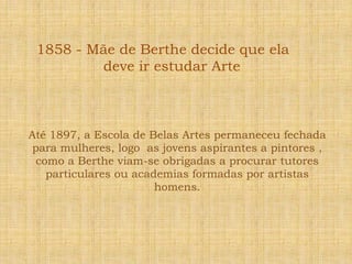 1858 - Mãe de Berthe decide que ela deve ir estudar ArteAté 1897, a Escola de Belas Artes permaneceu fechada para mulheres, logo  as jovens aspirantes a pintores , como a Berthe viam-se obrigadas a procurar tutores particulares ou academias formadas por artistas homens.