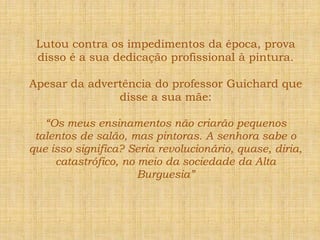 Lutou contra os impedimentos da época, prova disso é a sua dedicação profissional à pintura.Apesar da advertência do professor Guichard que disse a sua mãe:“Os meus ensinamentos não criarão pequenos talentos de salão, mas pintoras. A senhora sabe o que isso significa? Seria revolucionário, quase, diria, catastrófico, no meio da sociedade da Alta Burguesia”