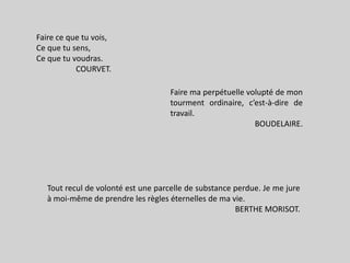 Faire ce que tu vois,Ce que tu sens,Ce que tu voudras.COURVET.Faire maperpétuellevolupté de montourmentordinaire, c’est-à-dire de travail.BOUDELAIRE.Toutrecul de volontéest une parcelle de substanceperdue. Je me jure à moi-même de prendre les règleséternelles de ma vie.BERTHE MORISOT.