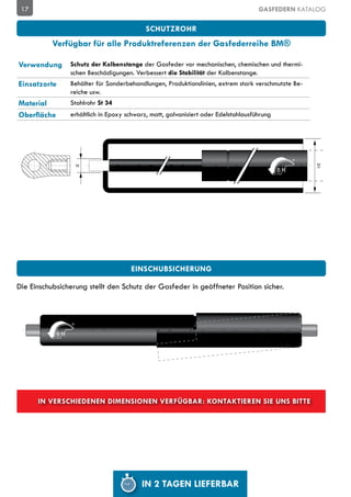 17                                                                                GASFEDERN KATALOG

                                           SCHUTZROHR
           Verfügbar für alle Produktreferenzen der Gasfederreihe BM®

Verwendung      Schutz der Kolbenstange der Gasfeder vor mechanischen, chemischen und thermi-
                schen Beschädigungen. Verbessert die Stabilität der Kolbenstange.
Einsatzorte     Behälter für Sonderbehandlungen, Produktionslinien, extrem stark verschmutzte Be-
                reiche usw.
Material        Stahlrohr St 34
Oberfläche      erhältlich in Epoxy schwarz, matt, galvanisiert oder Edelstahlausführung




                                                                                                    D1
                  D




                                     Einschubsicherung

Die Einschubsicherung stellt den Schutz der Gasfeder in geöffneter Position sicher.




      In verschiedenen Dimensionen verfügbar: kontaktieren Sie uns bitte




                                         IN 2 TAGEN LIEFERBAR
 