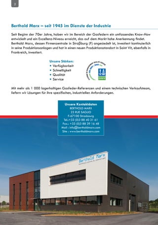 2




Berthold Marx – seit 1945 im Dienste der Industrie
Seit Beginn der 70er Jahre, haben wir im Bereich der Gasfedern ein umfassendes Know-How
entwickelt und ein Exzellenz-Niveau erreicht, das auf dem Markt hohe Anerkennung findet.
Berthold Marx, dessen Firmenzentrale in Straβburg (F) angesiedelt ist, investiert kontinuierlich
in seine Produktionsanlagen und hat in einen neuen Produktionsstandort in Saint Vit, ebenfalls in
Frankreich, investiert.

				                      Unsere Stärken:
	 	 	 	                   • Verfügbarkeit
	 	 	 	                   • Schnelligkeit
	 	 	 	                   • Qualität
	 	 	 	                   • Service

Mit mehr als 1 000 lagerhaltigen Gasfeder-Referenzen und einem technischen Verkaufsteam,
liefern wir Lösungen für ihre spezifischen, industriellen Anforderungen.


                                     Unsere Kontaktdaten
                                          BERTHOLD MARX
                                           23 RUE SAGLIO
                                        F-67100 Strasbourg
                                    Tel.:+33 (0)3 88 40 31 61
                                   Fax.: +33 (0)3 88 39 16 48
                                  Mail : info@bertholdmarx.com
                                  Site : www.bertholdmarx.com
 