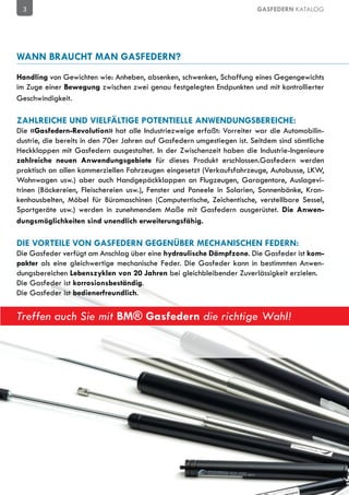 3                                                                      GASFEDERN KATALOG




WANN BRAUCHT MAN GASFEDERN?
Handling von Gewichten wie: Anheben, absenken, schwenken, Schaffung eines Gegengewichts
im Zuge einer Bewegung zwischen zwei genau festgelegten Endpunkten und mit kontrollierter
Geschwindigkeit.

ZAHLREICHE UND VIELFÄLTIGE POTENTIELLE ANWENDUNGSBEREICHE:
Die «Gasfedern-Revolution» hat alle Industriezweige erfaßt: Vorreiter war die Automobilin-
dustrie, die bereits in den 70er Jahren auf Gasfedern umgestiegen ist. Seitdem sind sämtliche
Heckklappen mit Gasfedern ausgestaltet. In der Zwischenzeit haben die Industrie-Ingenieure
zahlreiche neuen Anwendungsgebiete für dieses Produkt erschlossen.Gasfedern werden
praktisch an allen kommerziellen Fahrzeugen eingesetzt (Verkaufsfahrzeuge, Autobusse, LKW,
Wohnwagen usw.) aber auch Handgepäckklappen an Flugzeugen, Garagentore, Auslagevi-
trinen (Bäckereien, Fleischereien usw.), Fenster und Paneele in Solarien, Sonnenbänke, Kran-
kenhausbelten, Möbel für Büromaschinen (Computertische, Zeichentische, verstellbare Sessel,
Sportgeräte usw.) werden in zunehmendem Maße mit Gasfedern ausgerüstet. Die Anwen-
dungsmöglichkeiten sind unendlich erweiterungsfähig.

DIE VORTEILE VON GASFEDERN GEGENÜBER MECHANISCHEN FEDERN:
Die Gasfeder verfügt am Anschlag über eine hydraulische Dämpfzone. Die Gasfeder ist kom-
pakter als eine gleichwertige mechanische Feder. Die Gasfeder kann in bestimmten Anwen-
dungsbereichen Lebenszyklen von 20 Jahren bei gleichbleibender Zuverlässigkeit erzielen.
Die Gasfeder ist korrosionsbeständig.
Die Gasfeder ist bedienerfreundlich.


Treffen auch Sie mit BM® Gasfedern die richtige Wahl!
 