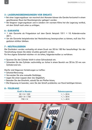5                                                                    GASFEDERN KATALOG




5 - LAGERUNGSBEDINGUNGEN VOR EINSATZ
• Bei einer Lagerungsdauer von maximal drei Monaten können die Geräte horizontal in einem
  geschlossenen Raum bei Raumtemperatur gelagert werden.
• Bei längerer Lagerungsdauer und in Ländern mit warmem Klima hat die Lagerung vertikal,
  mit dem Schaft nach unten zu erfolgen.

6 - GARANTIE
• 1 Jahr Garantie ab Prägedatum auf dem Gerät. Beispiel: 1011 = 10. Kalenderwoche
  2011.
• Um die Garantie beispielsweise bei Neulackierung beanspruchen zu können, muß das Prä-
  gedatum sichtbar bleiben.

7 - NEUTRALISIEREN
Die Gasfedern werden werkseitig mit einem Druck von 20 bis 180 Bar beaufschlagt. Vor der
Verschrottung müssen Sie daher drucklos gemacht werden.
Für Ihre eigene Sicherheit möchten wir sie bitten, folgendermaßen zu verfahren:

• Spannen Sie den Zylinder leicht in einen Schraubstock ein.
• Schneiden Sie den Zylinder rechtwinklig zur Achse in einem Bereich von 30 bis 35 mm vom
  Zylinderrand ein.

Hierfür sind folgenvon Vorkehrungen zu treffen:
• Schutzbrillenzwang;
• Verwenden Sie eine manuelle Stahlsäge;
• Legen Sie einen Lappen über das Sägeblatt;
• Beenden Sie den Einschnitt, sobald Sie ein Pfeifen hören;
• Die Entgasung ist beendet, wenn Sie den Schaft problemlos von Hand betätigen können.

8 - TOLERANZ
              Kraft in Newton                              Toleranzspanne
                50 < N < 250                                  + / – 20 N
               250 < N < 750                                  + / – 30 N
                  750 < N                                     + / – 40 N
 