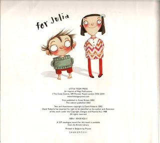 LlTTLE TIGER PRESS
                       An imprint of Magi Publications
           I The Coda Centre, 189 Munster Road, London SW6 6AW
                           www.littletigerpress.com

                       First published in Great Britain 2002
                            This edition published 2003

             Text and i1lustrations copyright © David Roberts 2002
David Roberts has asserted his right to be identified as the author and illustrator
       of this work under the Copyright, Designs and Patents Act, 1988
                                 AII rights rese rved

                               ISBN I 85430 820 3

                A CIP catalogue record for this book is available
                             from the British Library

                           Printed in Belgium by Proost
                               2468     10975    3 I
 