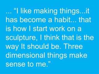 ... “I like making things...it has become a habit... that is how I start work on a sculpture, I think that is the way It should be. Three dimensional things make sense to me.” 