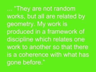 ... “They are not random works, but all are related by geometry. My work is produced in a framework of discipline which relates one work to another so that there is a coherence with what has gone before.” 