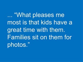 ... “What pleases me most is that kids have a great time with them. Families sit on them for photos.” 