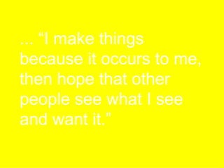 ... “I make things because it occurs to me, then hope that other people see what I see and want it.” 