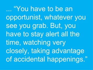 ... “You have to be an opportunist, whatever you see you grab. But, you have to stay alert all the time, watching very closely, taking advantage of accidental happenings.”  