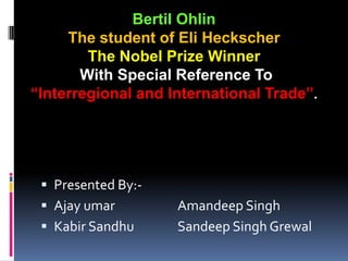 Bertil Ohlin The student of Eli Heckscher The Nobel Prize Winner With Special Reference To  “Interregional and International Trade”. Presented By:- Ajay umarAmandeep Singh KabirSandhuSandeep Singh Grewal 