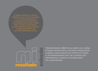 A marca ganhou força e
presença no ponto de venda
   e o consumidor sentiu
  confiança no produto e
 conseguiu escolher carne
  sem ajuda de terceiros.
O volume de vendas chegou
    a aumentar 291% em
  alguns supermercados.




                                  Transformar a Bertin na marca da carne.
                        solução
                                  Foram criados rótulos para padronizar
                                  a marca, sinalização do ponto de venda
                                  e um personagem chef de cozinha que
                                  representa o amigo e conselheiro
                                  do consumidor.

   resultado
 