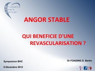 ANGOR	
  STABLE	
  

           	
  	
  	
  QUI	
  BENEFICIE	
  D'UNE	
  	
  	
  	
  	
  	
  	
  	
  	
  	
  	
  	
  	
  	
  	
  	
  	
  
                                REVASCULARISATION	
  ?	
  
           	
  	
  	
  	
  	
  	
  	
  	
  	
  	
  	
  	
  	
  	
  	
  	
  	
  	
  	
  	
  	
  	
  	
  	
  	
  	
  	
  	
  	
  	
  	
  	
  	
  	
  	
  	
  	
  	
  	
  	
  	
  	
  	
  	
  	
  	
  	
  	
  	
  	
  
Symposium BHC                                                                                                                                                                                                         Dr FOADING D. Bertin
8 Décembre 2012
 