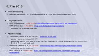 NLP in 2018
• Word embedding
– word2vec(Mikolav et al., 2013), GloVe(Pennigton et al., 2014), fastText(Bojanowski et al., 2016)
• Language model
– ULMFiT(Howard et al., 18 Jan 2018) - Universal language model fine-tuning for text classification
– ELMo (Peters et al., 15 Feb 2018) - Deep contextualized word representations
• bidirectional, LSTM, language model base
• Attention model
– Transformer(Vaswani et al., 12 Jun 2017) - Attention is all you need
• attention + feed forward network, RNN 대체
• Attention: seq A(a1, a2, a3) -> seq B (b1,b2, b3) 변환문제에서 decoder가 생성한 b1을 encoder A에서 찾는게 아니라 가중치로
찾는 방식. 즉, b1= w1a1+w2a2+w3a3
– OpenAI GPT(Radford et al., 11 Jun 2018) - Improving language understanding by generative pre-training
• unidirectional, attention, transformer
– BERT(Devlin et al., 11 Oct 2018) - BERT: Pre-training of deep bidirectional transformers for language
understanding
 