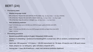 BERT (2/4)
• Pre-training tasks
– Masked language model
• 80% of the time: Replace the word with the [MASK] token, e.g., my dog is hairy → my dog is [MASK]
• 10% of the time: Replace the word with a random word, e.g., my dog is hairy → my dog is apple
• 10% of the time: Keep the word un- changed, e.g., my dog is hairy → my dog is hairy
– Next sentence prediction
• Input = [CLS] the man went to [MASK] store [SEP] he bought a gallon [MASK] milk [SEP]
Label = IsNext
• Input = [CLS] the man [MASK] to the store [SEP] penguin [MASK] are flight ##less birds [SEP]
Label = NotNext
• Pre-training procedure
– BooksCorpus(800M words) & English Wikipedia(2,500M words)
– sentence A embedding + sentence B embedding(50% is actual next, 50% is random), combined length <= 512
tokens
– batch size: 256 sequence * 512 tokens = 128,000 tokens/batch for 1M steps, 40 epochs over 3.3B word corpus
– Adam, dropout (0.1 on all layers), ‘gelu’ activation (=OpenAI GPT)
– training loss = mean MLM likelihood + mean next sentence prediction likelihood
 