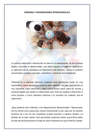 DEMANDA Y NEGOSIACIONES INTERACIONALES 
La práctica negociación internacional se basa en el entendimiento de los procesos 
legales, nacionales e internacionales, que deben seguirse en cualquier negociación. 
La aplicación de las estrategias de negociación más efectivas, implica un profundo 
conocimiento y respeto a las leyes, costumbres y creencias de la contraparte. 
Partiendo de la siguiente definición, podemos decir muchísimas cosas. Es muy 
importante la cultura general que podamos tener referente a un país, pero también es 
muy importante saber diferenciar y tener conocimientos claros sobre las normas y 
procesos legales que existen en determinado país. Esto nos ayudará a determinar si 
como empresa, o como individuos podemos o no proceder con cualquier tipo de 
negociación. 
¿Qué podemos decir referente a las Negociaciones Internacionales? Básicamente, 
nos ha servido como apoyo para conocer teóricamente lo que cada uno de nosotros 
hacemos día a día. Es muy importante el saber escuchar a nuestros clientes y el 
también ser un buen cliente. Creo que también podemos concluir que la Ética dentro 
de este tipo de transacciones es algo de suma importancia ya que al final de cuentas, 
 