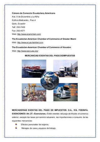 Cámara de Comercio Ecuatoriano Americana 
Ave. 6 de Diciembre y La Niña 
Edificio Multicentro, Piso 4 
Quito, Ecuador 
Telf: 250-7450 
Fax: 250-4571 
Web: http://www.ecamcham.com 
The Ecuadorian-American Chamber of Commerce of Greater Miami 
Web: http://www.ecuachamber.com 
The Ecuadorian-American Chamber of Commerce of Houston 
Web: http://www.eaccusa.org/ 
MERCANCIAS EXENTAS DEL PAGO DEIMPUESTOS 
MERCADERIAS EXENTAS DEL PAGO DE IMPUESTOS: D.A., IVA, FODINFA. 
EXENCIONES: Art. 27.- Exenciones.- Están exentas del pago de tributos al comercio 
exterior, excepto las tasas por servicio aduanero, las importaciones a consumo de las 
siguientes mercancías: 
Efectos personales de viajeros; 
Menajes de casa y equipos de trabajo; 
 