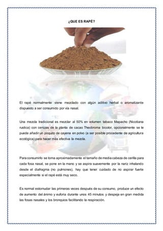 ¿QUE ES RAPÉ? 
El rapé normalmente viene mezclado con algún aditivo herbal o aromatizante 
dispuesto a ser consumido por vía nasal. 
Una mezcla tradicional es mezclar al 50% en volumen tabaco Mapacho (Nicotiana 
rustica) con cenizas de la planta de cacao Theobroma bicolor, opcionalmente se le 
puede añadir un poquito de cayena en polvo (a ser posible procedente de agricultura 
ecológica) para hacer más efectiva la mezcla. 
Para consumirlo se toma aproximadamente el tamaño de media cabeza de cerilla para 
cada fosa nasal, se pone en la mano y se aspira suavemente por la nariz inhalando 
desde el diafragma (no pulmones), hay que tener cuidado de no aspirar fuerte 
especialmente si el rapé está muy seco. 
Es normal estornudar las primeras veces después de su consumo, produce un efecto 
de aumento del ánimo y euforia durante unos 45 minutos y despeja en gran medida 
las fosas nasales y los bronquios facilitando la respiración. 
 