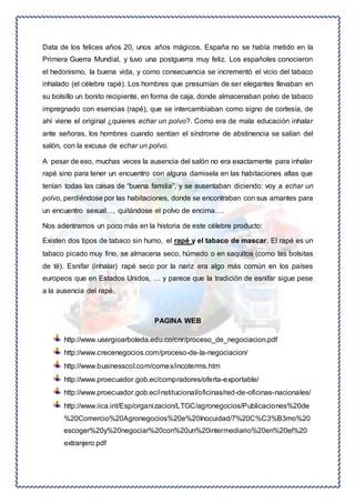 Data de los felices años 20, unos años mágicos. España no se había metido en la 
Primera Guerra Mundial, y tuvo una postguerra muy feliz. Los españoles conocieron 
el hedonismo, la buena vida, y como consecuencia se incrementó el vicio del tabaco 
inhalado (el célebre rapé). Los hombres que presumían de ser elegantes llevaban en 
su bolsillo un bonito recipiente, en forma de caja, donde almacenaban polvo de tabaco 
impregnado con esencias (rapé), que se intercambiaban como signo de cortesía, de 
ahí viene el original ¿quieres echar un polvo?. Como era de mala educación inhalar 
ante señoras, los hombres cuando sentían el síndrome de abstinencia se salían del 
salón, con la excusa de echar un polvo. 
A pesar de eso, muchas veces la ausencia del salón no era exactamente para inhalar 
rapé sino para tener un encuentro con alguna damisela en las habitaciones altas que 
tenían todas las casas de “buena familia”, y se ausentaban diciendo: voy a echar un 
polvo, perdiéndose por las habitaciones, donde se encontraban con sus amantes para 
un encuentro sexual…, quitándose el polvo de encima…. 
Nos adentramos un poco más en la historia de este célebre producto: 
Existen dos tipos de tabaco sin humo, el rapé y el tabaco de mascar. El rapé es un 
tabaco picado muy fino, se almacena seco, húmedo o en saquitos (como las bolsitas 
de té). Esnifar (inhalar) rapé seco por la nariz era algo más común en los países 
europeos que en Estados Unidos, … y parece que la tradición de esnifar sigue pese 
a la ausencia del rapé. 
PAGINA WEB 
http://www.usergioarboleda.edu.co/cnr/proceso_de_negociacion.pdf 
http://www.crecenegocios.com/proceso-de-la-negociacion/ 
http://www.businesscol.com/comex/incoterms.htm 
http://www.proecuador.gob.ec/compradores/oferta-exportable/ 
http://www.proecuador.gob.ec/institucional/oficinas/red-de-oficinas-nacionales/ 
http://www.iica.int/Esp/organizacion/LTGC/agronegocios/Publicaciones%20de 
%20Comercio%20Agronegocios%20e%20Inocuidad/7%20C%C3%B3mo%20 
escoger%20y%20negociar%20con%20un%20intermediario%20en%20el%20 
extranjero.pdf 
