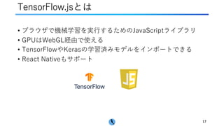 TensorFlow.jsとは
• ブラウザで機械学習を実⾏するためのJavaScriptライブラリ
• GPUはWebGL経由で使える
• TensorFlowやKerasの学習済みモデルをインポートできる
• React Nativeもサポート
17
 