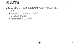発表内容
• TensorFlow.jsのMobileBERT Q&A モデルの紹介
• デモ
• 応⽤例（プロトタイプ）の紹介
• MobileBERTとは
• TensorFlow.js Q&Aモデル
2
 