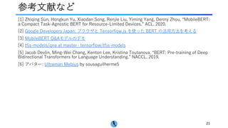 参考⽂献など
[1] Zhiqing Sun, Hongkun Yu, Xiaodan Song, Renjie Liu, Yiming Yang, Denny Zhou. “MobileBERT:
a Compact Task-Agnostic BERT for Resource-Limited Devices.” ACL. 2020.
[2] Google Developers Japan: ブラウザと Tensorflow.js を使った BERT の活⽤⽅法を考える
[3] MobileBERT Q&Aモデルのデモ
[4] tfjs-models/qna at master · tensorflow/tfjs-models
[5] Jacob Devlin, Ming-Wei Chang, Kenton Lee, Kristina Toutanova. “BERT: Pre-training of Deep
Bidirectional Transformers for Language Understanding.” NACCL. 2019.
[6] アバター: Ultraman Mebius by sousaguilherme5
21
 
