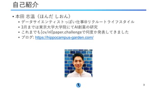 ⾃⼰紹介
3
• 本⽥ 志温（ほんだ しおん）
• データサイエンティストっぽい仕事@リクルートライフスタイル
• 3⽉までは東京⼤学⼤学院にてAI創薬の研究
• これまでも[cv/nl]paper.challengeで何度か発表してきました
• ブログ: https://hippocampus-garden.com/
 
