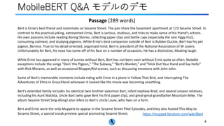 MobileBERT Q&A モデルのデモ
https://muppet.fandom.com/wiki/Bert
4
Bert is Ernie's best friend and roommate on Sesame Street. The pair share the basement apartment at 123 Sesame Street. In
contrast to the practical-joking, extroverted Ernie, Bert is serious, studious, and tries to make sense of his friend's actions.
His own passions include reading Boring Stories, collecting paper clips and bottle caps (especially the rare Figgy Fizz),
consuming oatmeal, and studying pigeons. While Ernie's best companion outside of Bert is Rubber Duckie, Bert has his pet
pigeon, Bernice. True to his detail-oriented, organized mind, Bert is president of the National Association of W Lovers.
Unfortunately for Bert, his nose has come off of his face on a number of occasions. He has a distinctive, bleating laugh.
While Ernie has appeared in many of scenes without Bert, Bert has not been seen without Ernie quite so often. Notable
exceptions include the songs "Doin' the Pigeon," "The Subway," "Bert's Blanket," and "Stick Out Your Hand and Say Hello"
with Rick Moranis, as well as occasional Muppet/Kid scenes, such as discussing emotions with John John.
Some of Bert's memorable moments include riding with Ernie in a plane in Follow That Bird, and interrupting The
Adventures of Elmo in Grouchland whenever it looked like the movie was becoming unsettling.
Bert's extended family includes his identical twin brother salesman Bart, infant nephew Brad, and several unseen relatives,
including his Aunt Matilda, Uncle Bart (who gave Bert his first paper clip), and great-great-grandfather Mountain Mike. The
album Sesame Street Sing-Along! also refers to Bert's Uncle Louie, who lives on a farm.
Bert and Ernie were the only Muppets to appear in the Sesame Street Pilot Episodes, and they also hosted This Way to
Sesame Street, a special sneak preview special promoting Sesame Street.
Passage (289 words)
 