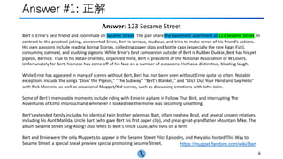 Answer #1: 正解
https://muppet.fandom.com/wiki/Bert
6
Bert is Ernie's best friend and roommate on Sesame Street. The pair share the basement apartment at 123 Sesame Street. In
contrast to the practical-joking, extroverted Ernie, Bert is serious, studious, and tries to make sense of his friend's actions.
His own passions include reading Boring Stories, collecting paper clips and bottle caps (especially the rare Figgy Fizz),
consuming oatmeal, and studying pigeons. While Ernie's best companion outside of Bert is Rubber Duckie, Bert has his pet
pigeon, Bernice. True to his detail-oriented, organized mind, Bert is president of the National Association of W Lovers.
Unfortunately for Bert, his nose has come off of his face on a number of occasions. He has a distinctive, bleating laugh.
While Ernie has appeared in many of scenes without Bert, Bert has not been seen without Ernie quite so often. Notable
exceptions include the songs "Doin' the Pigeon," "The Subway," "Bert's Blanket," and "Stick Out Your Hand and Say Hello"
with Rick Moranis, as well as occasional Muppet/Kid scenes, such as discussing emotions with John John.
Some of Bert's memorable moments include riding with Ernie in a plane in Follow That Bird, and interrupting The
Adventures of Elmo in Grouchland whenever it looked like the movie was becoming unsettling.
Bert's extended family includes his identical twin brother salesman Bart, infant nephew Brad, and several unseen relatives,
including his Aunt Matilda, Uncle Bart (who gave Bert his first paper clip), and great-great-grandfather Mountain Mike. The
album Sesame Street Sing-Along! also refers to Bert's Uncle Louie, who lives on a farm.
Bert and Ernie were the only Muppets to appear in the Sesame Street Pilot Episodes, and they also hosted This Way to
Sesame Street, a special sneak preview special promoting Sesame Street.
Answer: 123 Sesame Street
 