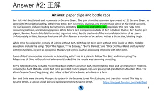 Answer #2: 正解
https://muppet.fandom.com/wiki/Bert
8
Bert is Ernie's best friend and roommate on Sesame Street. The pair share the basement apartment at 123 Sesame Street. In
contrast to the practical-joking, extroverted Ernie, Bert is serious, studious, and tries to make sense of his friend's actions.
His own passions include reading Boring Stories, collecting paper clips and bottle caps (especially the rare Figgy Fizz),
consuming oatmeal, and studying pigeons. While Ernie's best companion outside of Bert is Rubber Duckie, Bert has his pet
pigeon, Bernice. True to his detail-oriented, organized mind, Bert is president of the National Association of W Lovers.
Unfortunately for Bert, his nose has come off of his face on a number of occasions. He has a distinctive, bleating laugh.
While Ernie has appeared in many of scenes without Bert, Bert has not been seen without Ernie quite so often. Notable
exceptions include the songs "Doin' the Pigeon," "The Subway," "Bert's Blanket," and "Stick Out Your Hand and Say Hello"
with Rick Moranis, as well as occasional Muppet/Kid scenes, such as discussing emotions with John John.
Some of Bert's memorable moments include riding with Ernie in a plane in Follow That Bird, and interrupting The
Adventures of Elmo in Grouchland whenever it looked like the movie was becoming unsettling.
Bert's extended family includes his identical twin brother salesman Bart, infant nephew Brad, and several unseen relatives,
including his Aunt Matilda, Uncle Bart (who gave Bert his first paper clip), and great-great-grandfather Mountain Mike. The
album Sesame Street Sing-Along! also refers to Bert's Uncle Louie, who lives on a farm.
Bert and Ernie were the only Muppets to appear in the Sesame Street Pilot Episodes, and they also hosted This Way to
Sesame Street, a special sneak preview special promoting Sesame Street.
Answer: paper clips and bottle caps
 